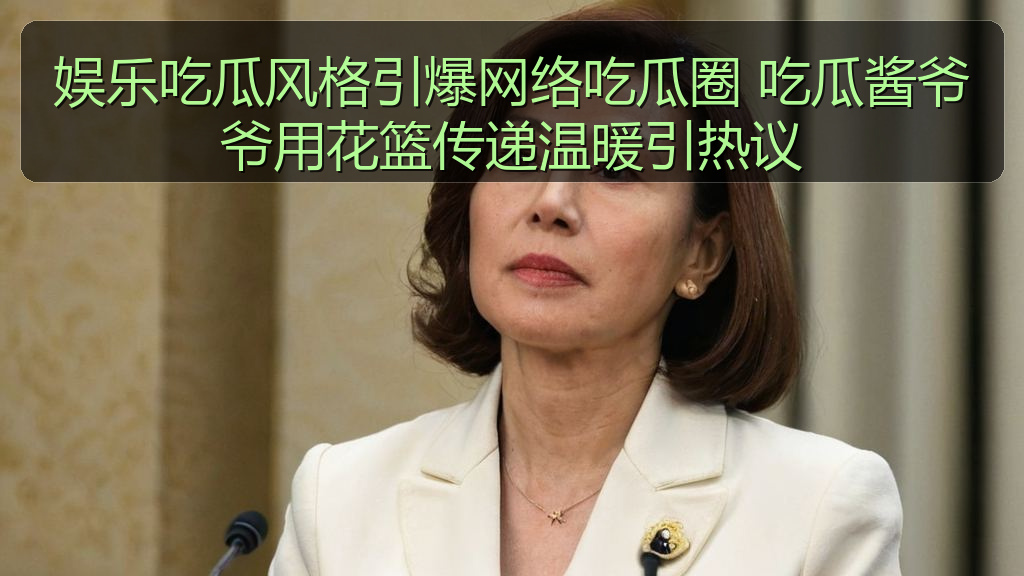 娱乐吃瓜风格引爆网络吃瓜圈 吃瓜酱爷爷用花篮传递温暖引热议